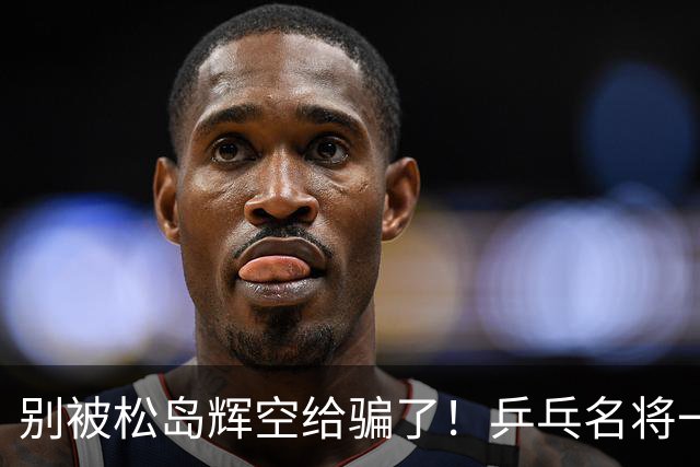 别被松岛辉空给骗了！乒乓名将一语拆穿其打法：看似乱打实则精准